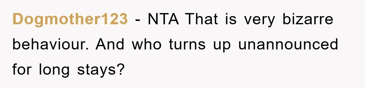 Dogmother123 − NTA That is very bizarre behaviour. And who turns up unannounced for long stays?