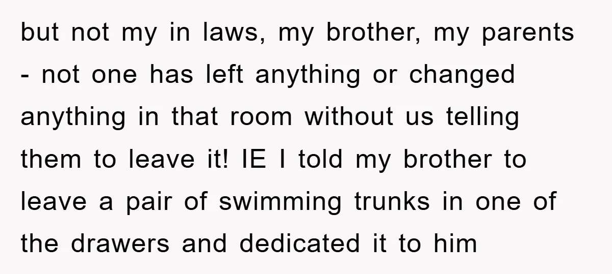 but not my in laws, my brother, my parents - not one has left anything or changed anything in that room without us telling them to leave it! IE I...