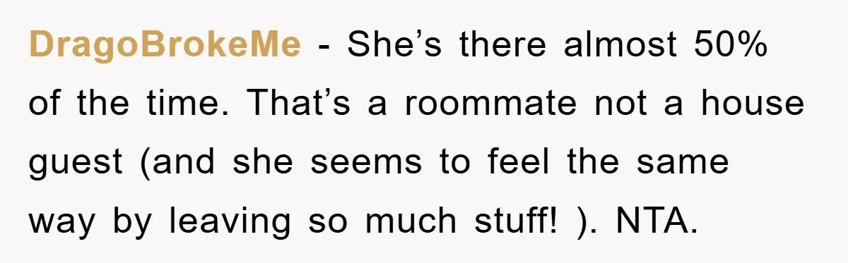 DragoBrokeMe − She’s there almost 50% of the time. That’s a roommate not a house guest (and she seems to feel the same way by leaving so much stuff! )....