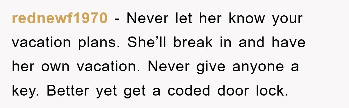 rednewf1970 − Never let her know your vacation plans. She’ll break in and have her own vacation. Never give anyone a key. Better yet get a coded door lock.
