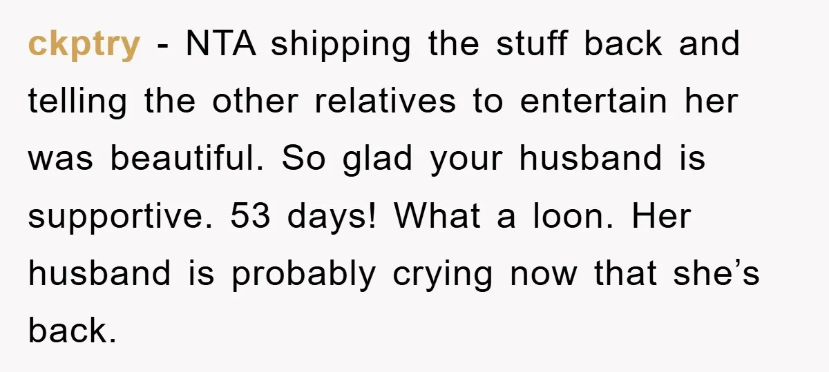ckptry − NTA shipping the stuff back and telling the other relatives to entertain her was beautiful. So glad your husband is supportive. 53 days! What a loon. Her husband...