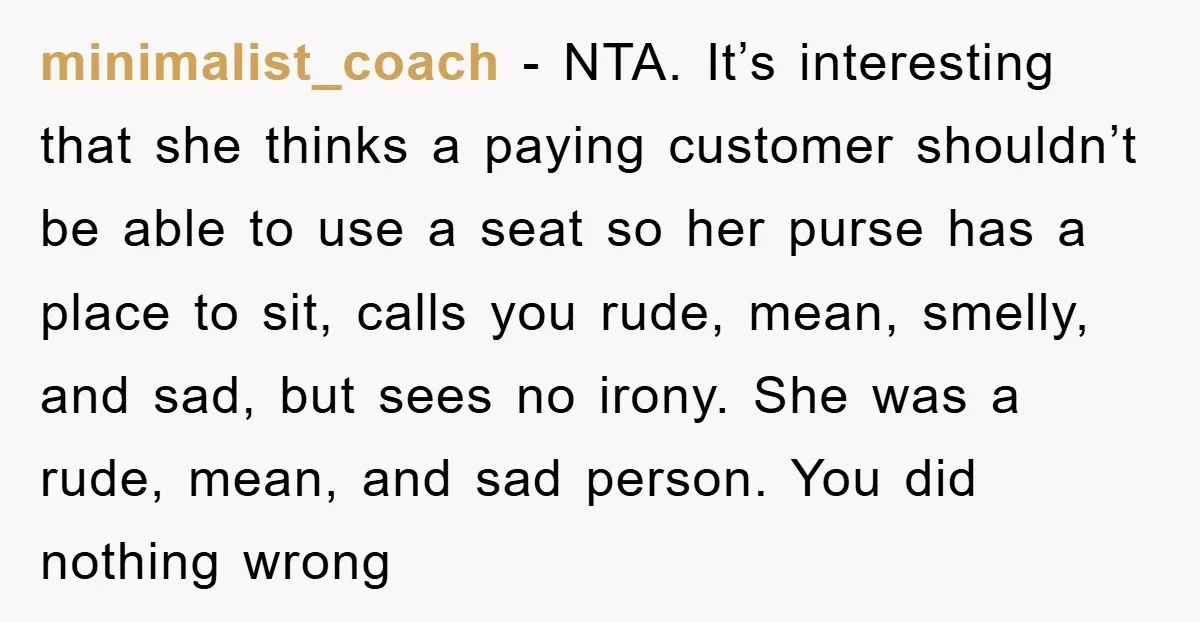 minimalist_coach − NTA. It’s interesting that she thinks a paying customer shouldn’t be able to use a seat so her purse has a place to sit, calls you rude, mean,...