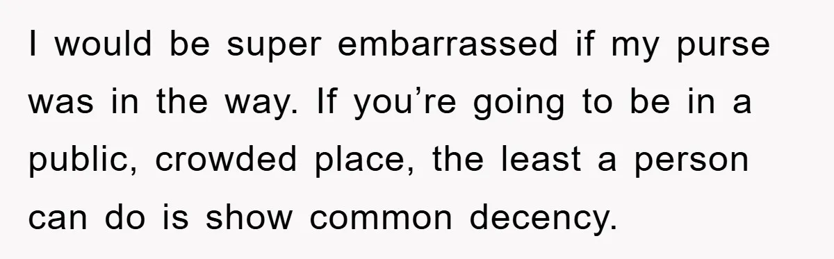 I would be super embarrassed if my purse was in the way. If you’re going to be in a public, crowded place, the least a person can do is show...