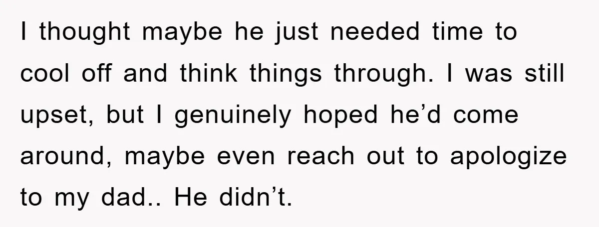 I thought maybe he just needed time to cool off and think things through. I was still upset, but I genuinely hoped he’d come around, maybe even reach out to...