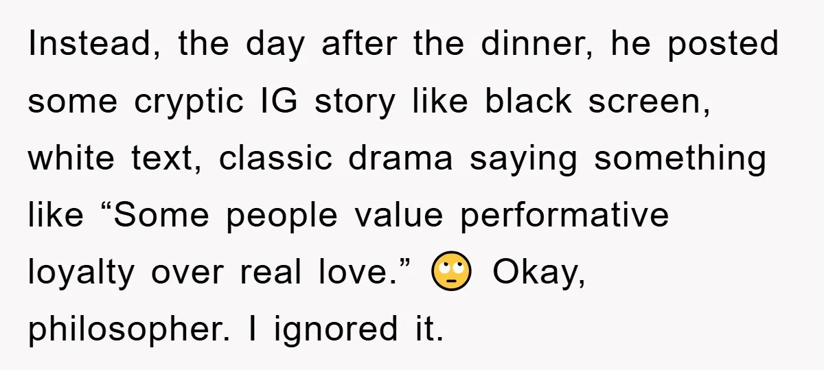 Instead, the day after the dinner, he posted some cryptic IG story like black screen, white text, classic drama saying something like “Some people value performative loyalty over real love.”...