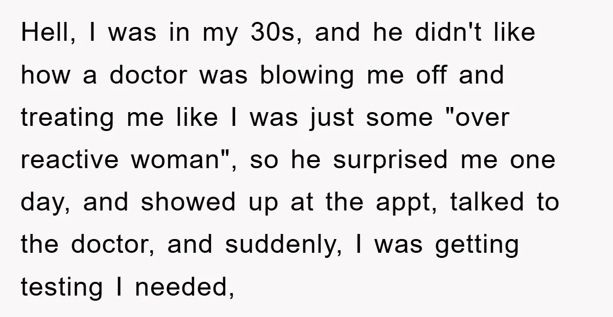 Hell, I was in my 30s, and he didn't like how a doctor was blowing me off and treating me like I was just some "over reactive woman", so he...