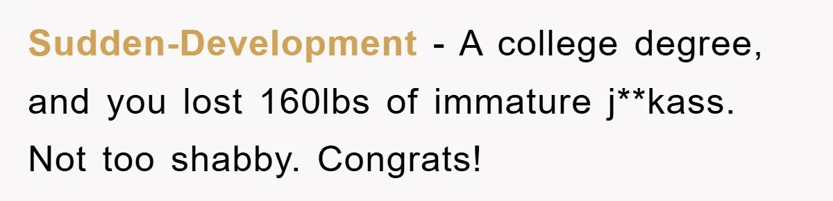 Sudden-Development - A college degree, and you lost 160lbs of immature j**kass. Not too shabby. Congrats!
