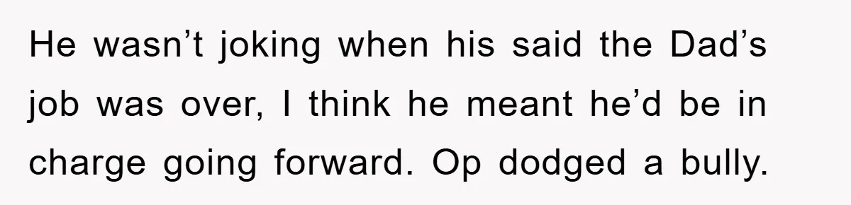 He wasn’t joking when his said the Dad’s job was over, I think he meant he’d be in charge going forward. Op dodged a bully.