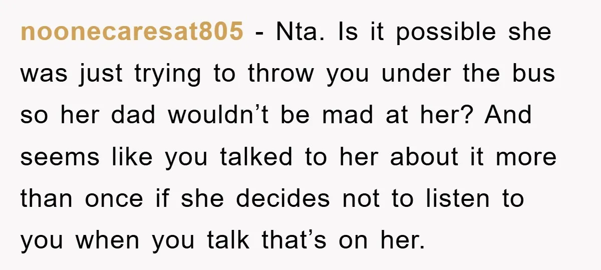 noonecaresat805 − Nta. Is it possible she was just trying to throw you under the bus so her dad wouldn’t be mad at her? And seems like you talked to...