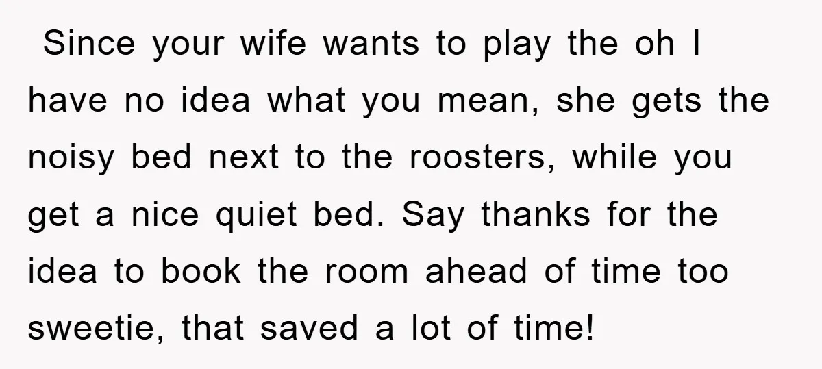  Since your wife wants to play the oh I have no idea what you mean, she gets the noisy bed next to the roosters, while you get a nice...