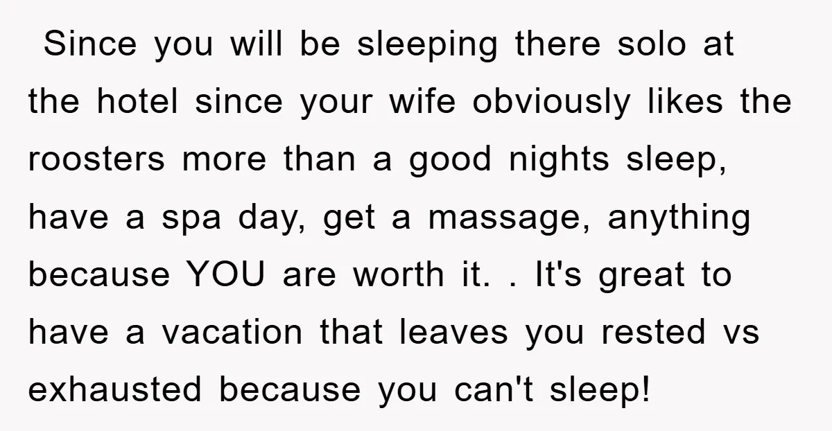  Since you will be sleeping there solo at the hotel since your wife obviously likes the roosters more than a good nights sleep, have a spa day, get a...