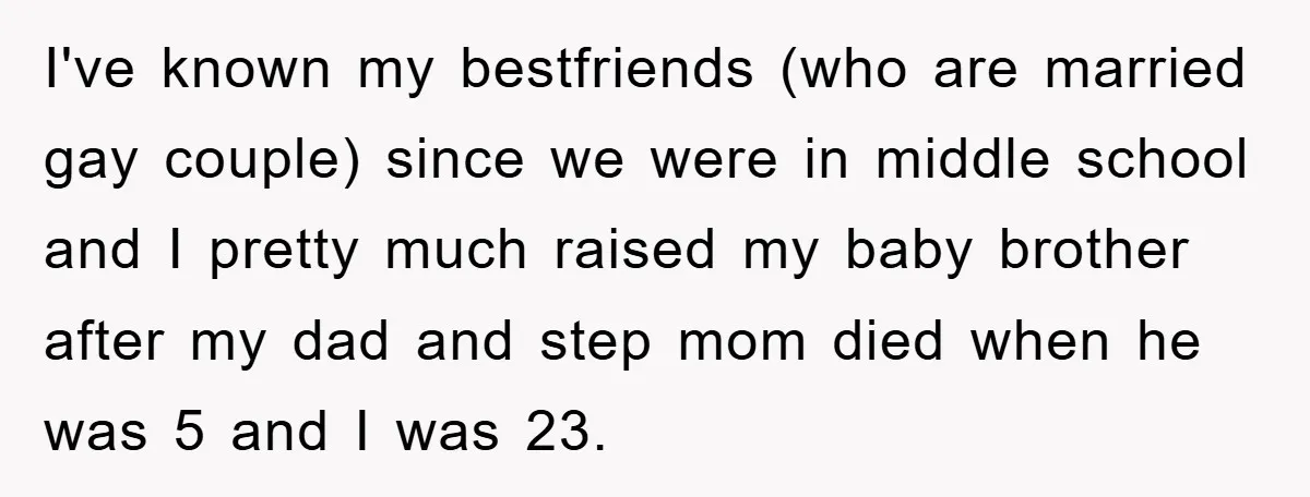 I've known my bestfriends (who are married gay couple) since we were in middle school and I pretty much raised my baby brother after my dad and step mom died...