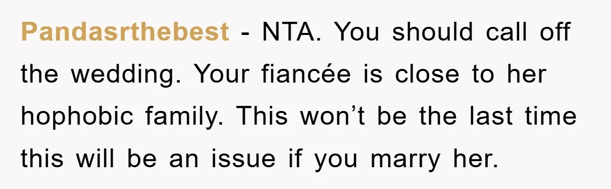 Pandasrthebest − NTA. You should call off the wedding. Your fiancée is close to her hophobic family. This won’t be the last time this will be an issue if you...