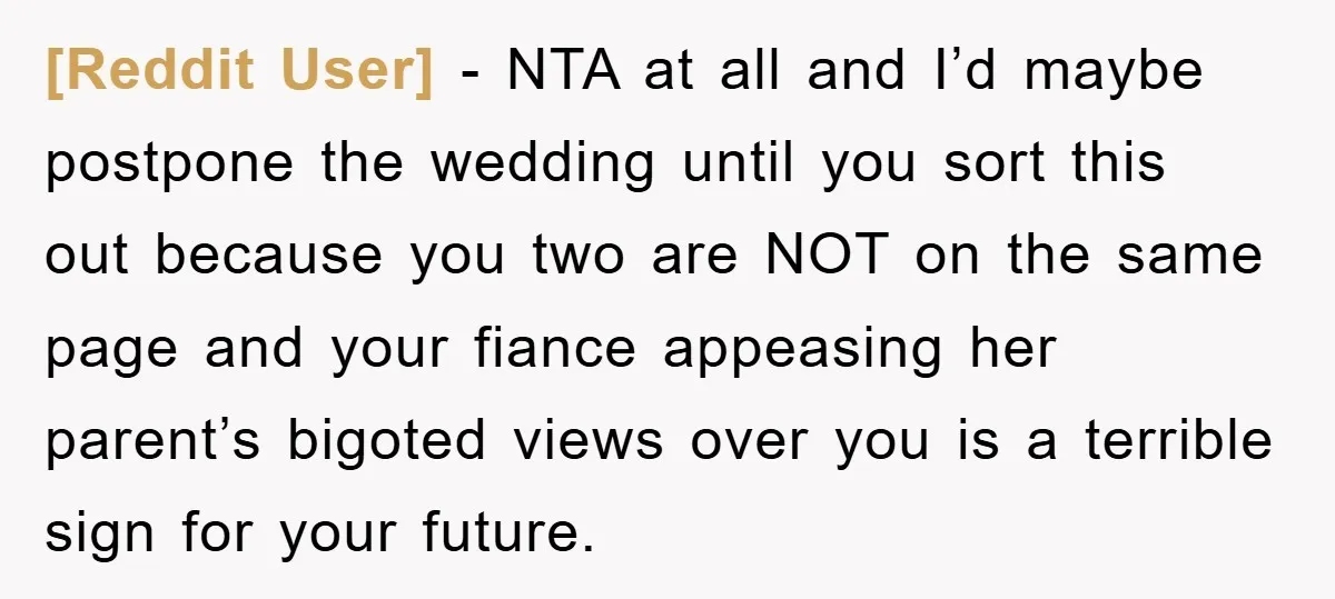 [Reddit User] − NTA at all and I’d maybe postpone the wedding until you sort this out because you two are NOT on the same page and your fiance appeasing...