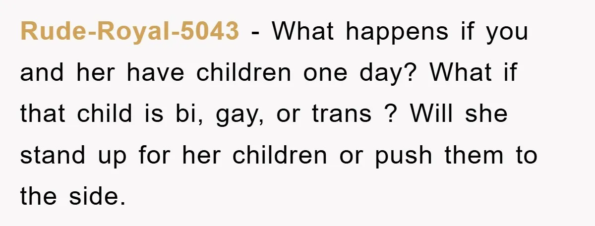 Rude-Royal-5043 − What happens if you and her have children one day? What if that child is bi, gay, or trans ? Will she stand up for her children or...