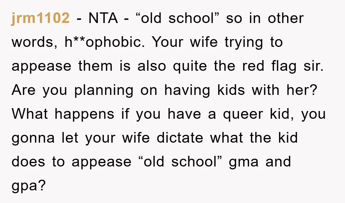 jrm1102 − NTA - “old school” so in other words, h**ophobic. Your wife trying to appease them is also quite the red flag sir. Are you planning on having kids...
