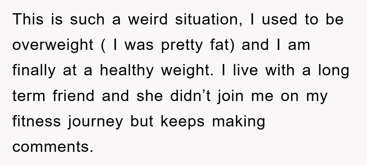 This is such a weird situation, I used to be overweight ( I was pretty fat) and I am finally at a healthy weight. I live with a long term...