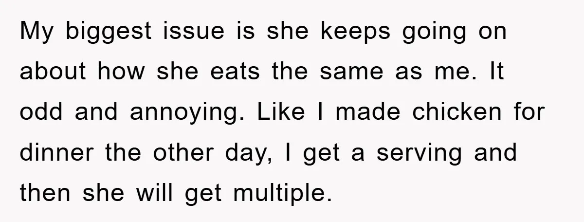 My biggest issue is she keeps going on about how she eats the same as me. It odd and annoying. Like I made chicken for dinner the other day, I...