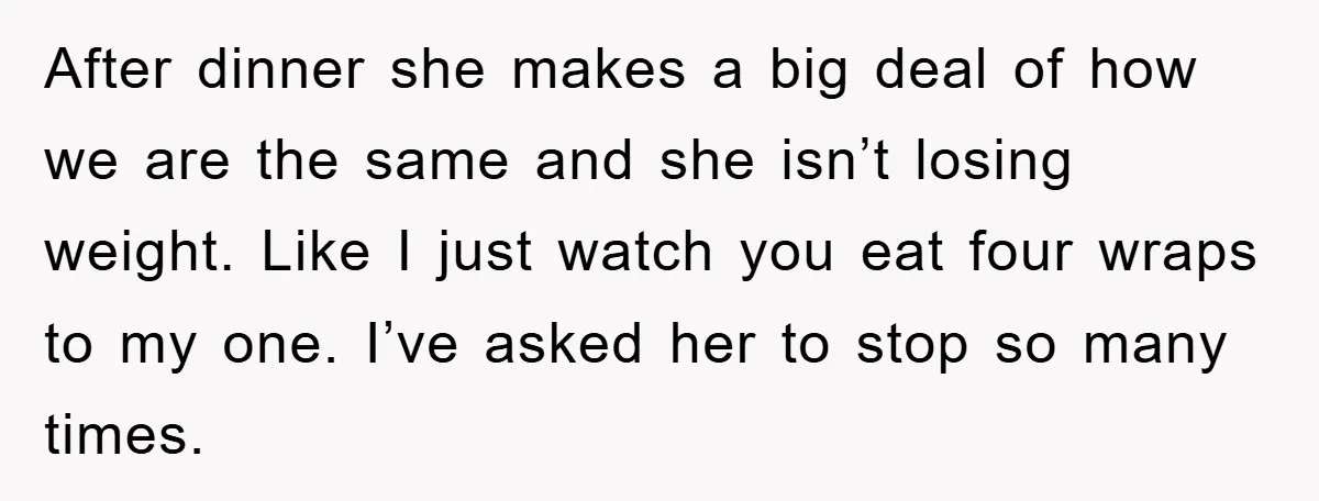 After dinner she makes a big deal of how we are the same and she isn’t losing weight. Like I just watch you eat four wraps to my one. I’ve...