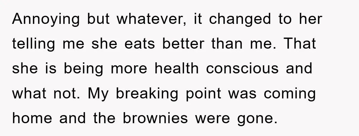 Annoying but whatever, it changed to her telling me she eats better than me. That she is being more health conscious and what not. My breaking point was coming home...
