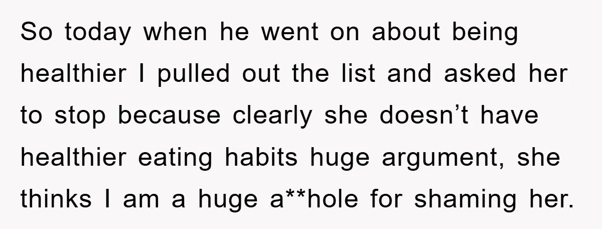 So today when he went on about being healthier I pulled out the list and asked her to stop because clearly she doesn’t have healthier eating habits huge argument, she...