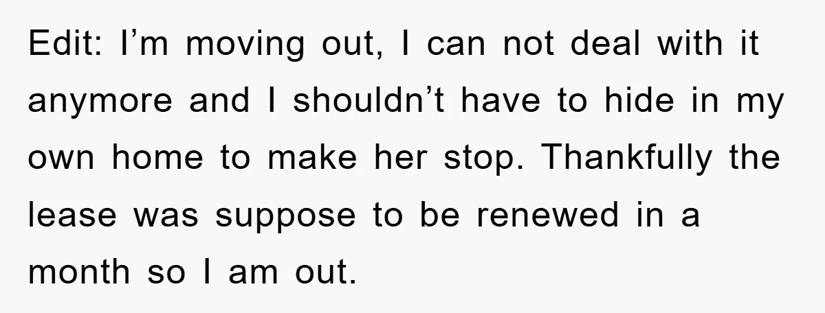 Edit: I’m moving out, I can not deal with it anymore and I shouldn’t have to hide in my own home to make her stop. Thankfully the lease was suppose...