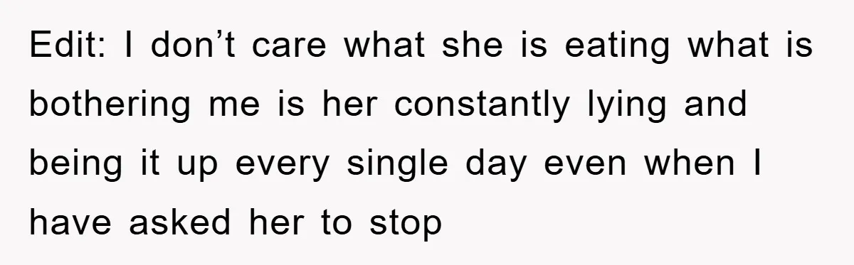 Edit: I don’t care what she is eating what is bothering me is her constantly lying and being it up every single day even when I have asked her to...