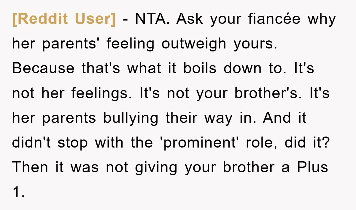 [Reddit User] − NTA. Ask your fiancée why her parents' feeling outweigh yours. Because that's what it boils down to. It's not her feelings. It's not your brother's. It's her...