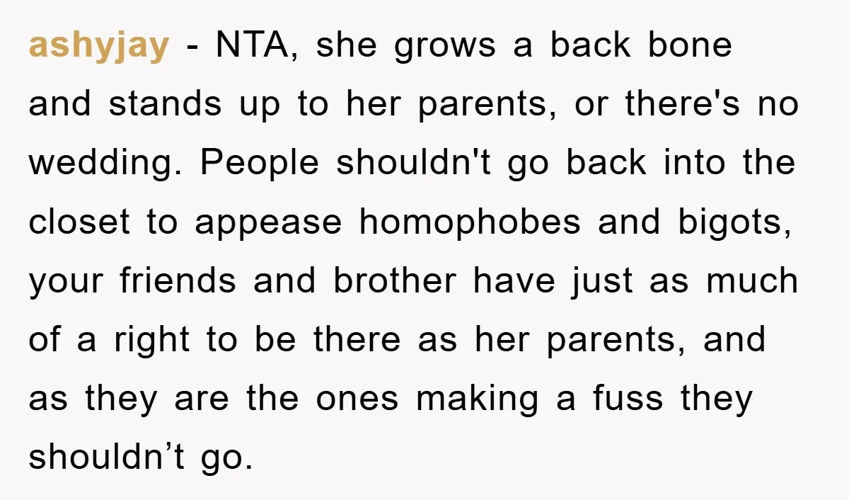 ashyjay − NTA, she grows a back bone and stands up to her parents, or there's no wedding. People shouldn't go back into the closet to appease homophobes and bigots,...