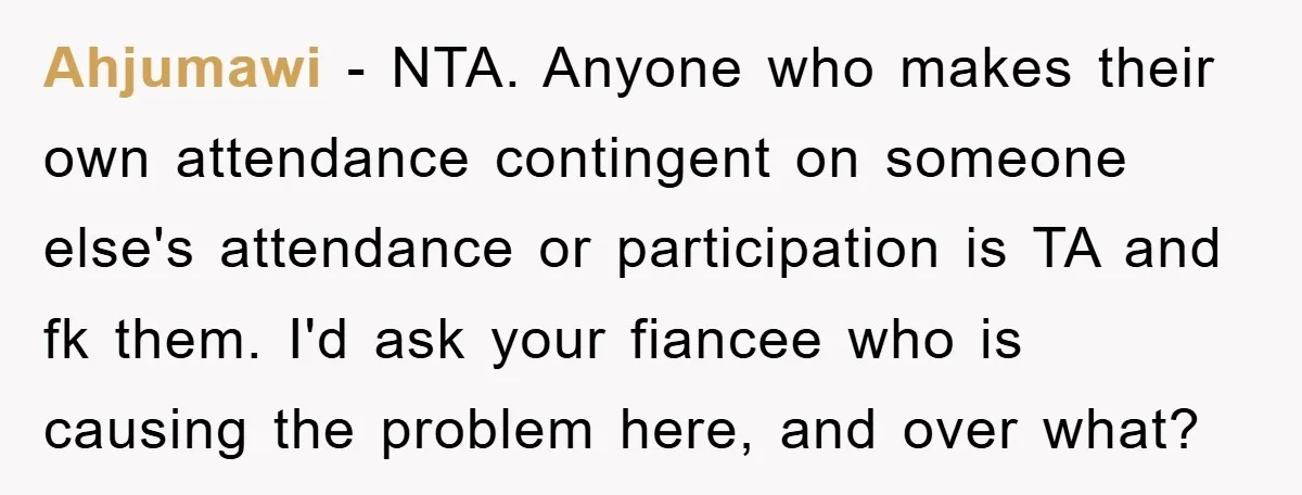 Ahjumawi − NTA. Anyone who makes their own attendance contingent on someone else's attendance or participation is TA and fk them. I'd ask your fiancee who is causing the problem...