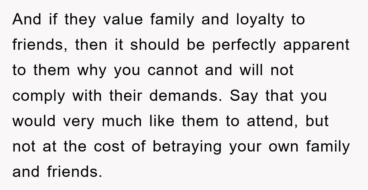And if they value family and loyalty to friends, then it should be perfectly apparent to them why you cannot and will not comply with their demands. Say that you...