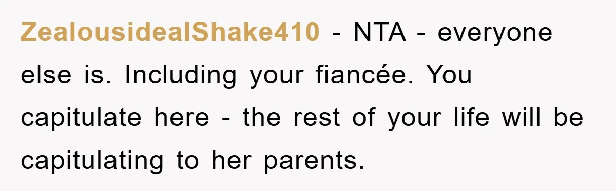 ZealousidealShake410 − NTA - everyone else is. Including your fiancée. You capitulate here - the rest of your life will be capitulating to her parents.