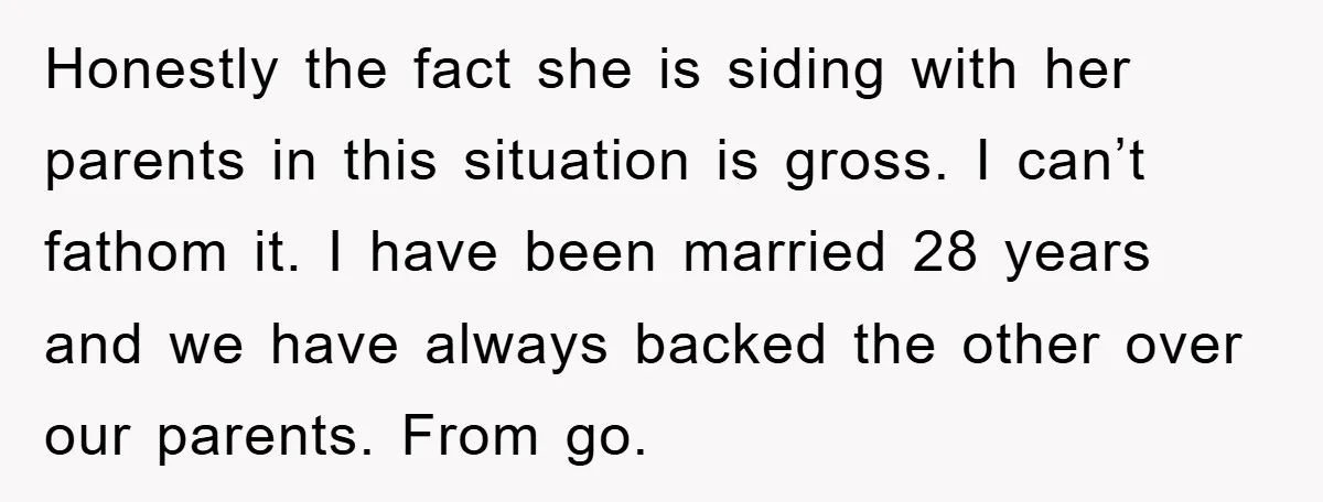 Honestly the fact she is siding with her parents in this situation is gross. I can’t fathom it. I have been married 28 years and we have always backed the...