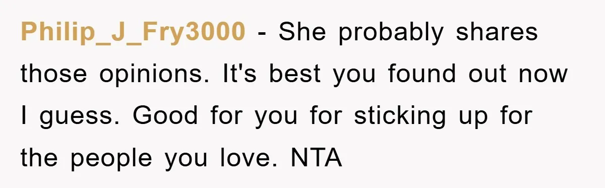 Philip_J_Fry3000 − She probably shares those opinions. It's best you found out now I guess. Good for you for sticking up for the people you love. NTA