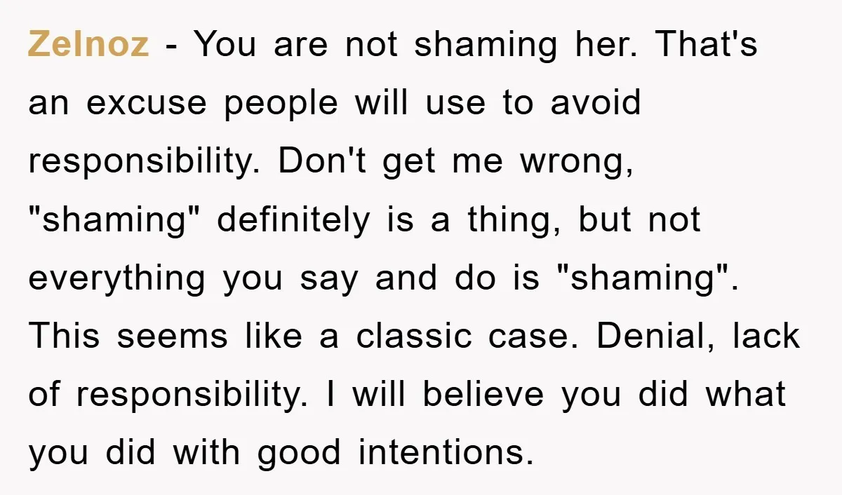 Zelnoz − You are not shaming her. That's an excuse people will use to avoid responsibility. Don't get me wrong, "shaming" definitely is a thing, but not everything you say...