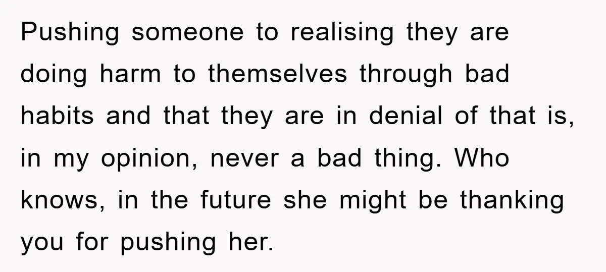 Pushing someone to realising they are doing harm to themselves through bad habits and that they are in denial of that is, in my opinion, never a bad thing. Who...