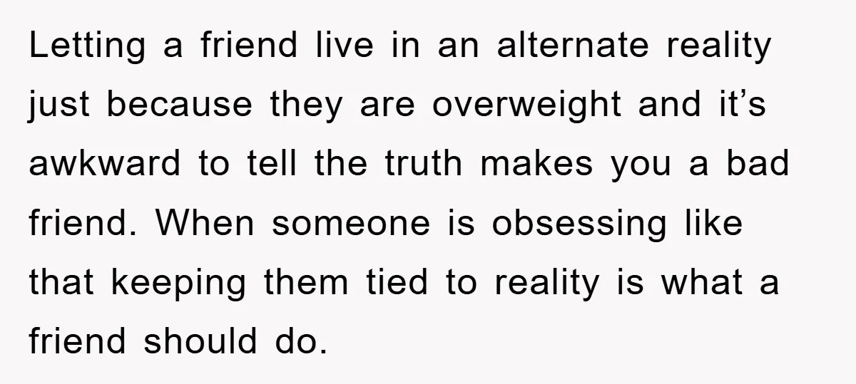 Letting a friend live in an alternate reality just because they are overweight and it’s awkward to tell the truth makes you a bad friend. When someone is obsessing like...