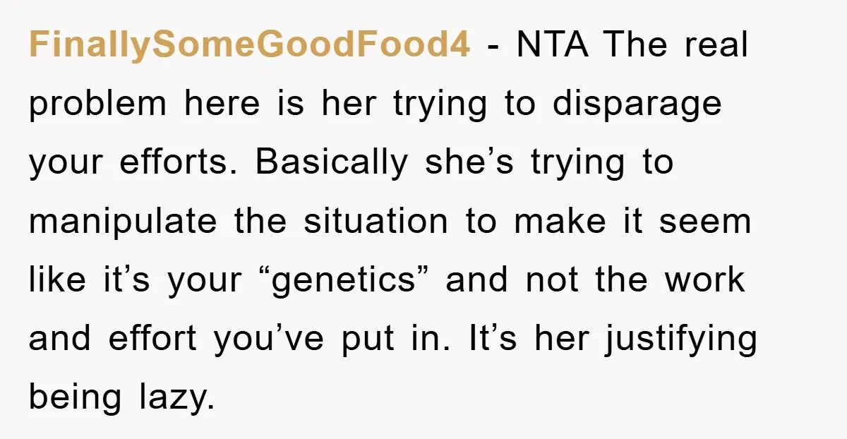FinallySomeGoodFood4 − NTA The real problem here is her trying to disparage your efforts. Basically she’s trying to manipulate the situation to make it seem like it’s your “genetics” and...