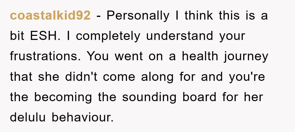 coastalkid92 − Personally I think this is a bit ESH. I completely understand your frustrations. You went on a health journey that she didn't come along for and you're the...