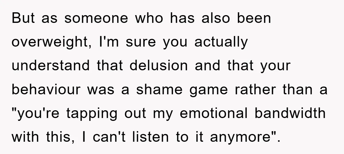 But as someone who has also been overweight, I'm sure you actually understand that delusion and that your behaviour was a shame game rather than a "you're tapping out my...