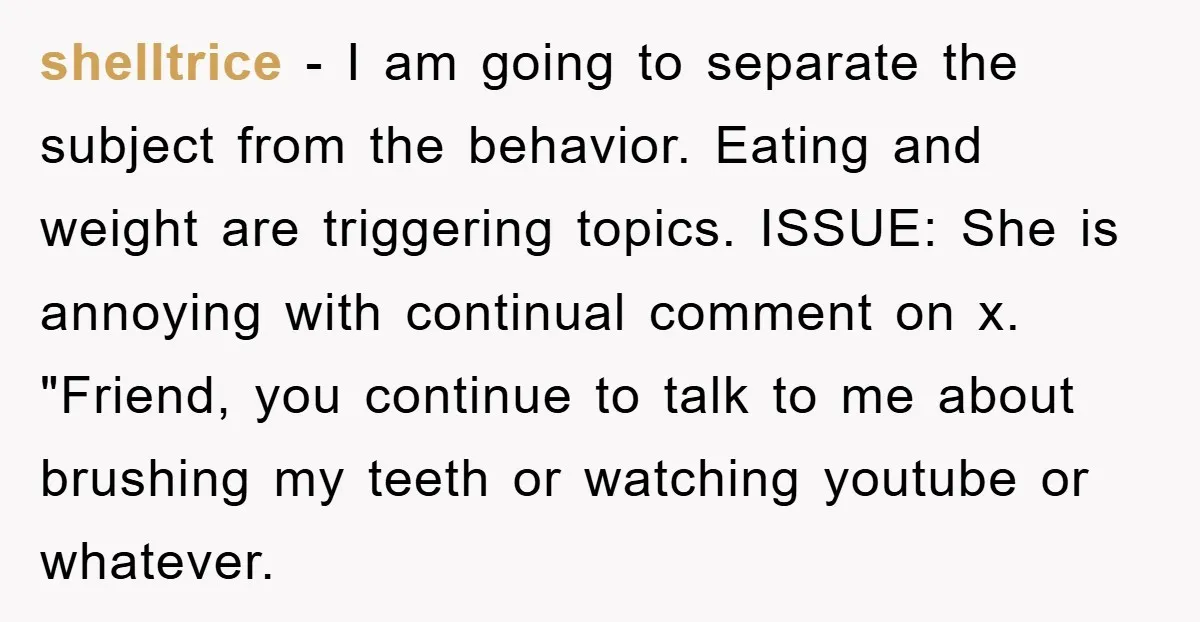 shelltrice − I am going to separate the subject from the behavior. Eating and weight are triggering topics. ISSUE: She is annoying with continual comment on x. "Friend, you continue...