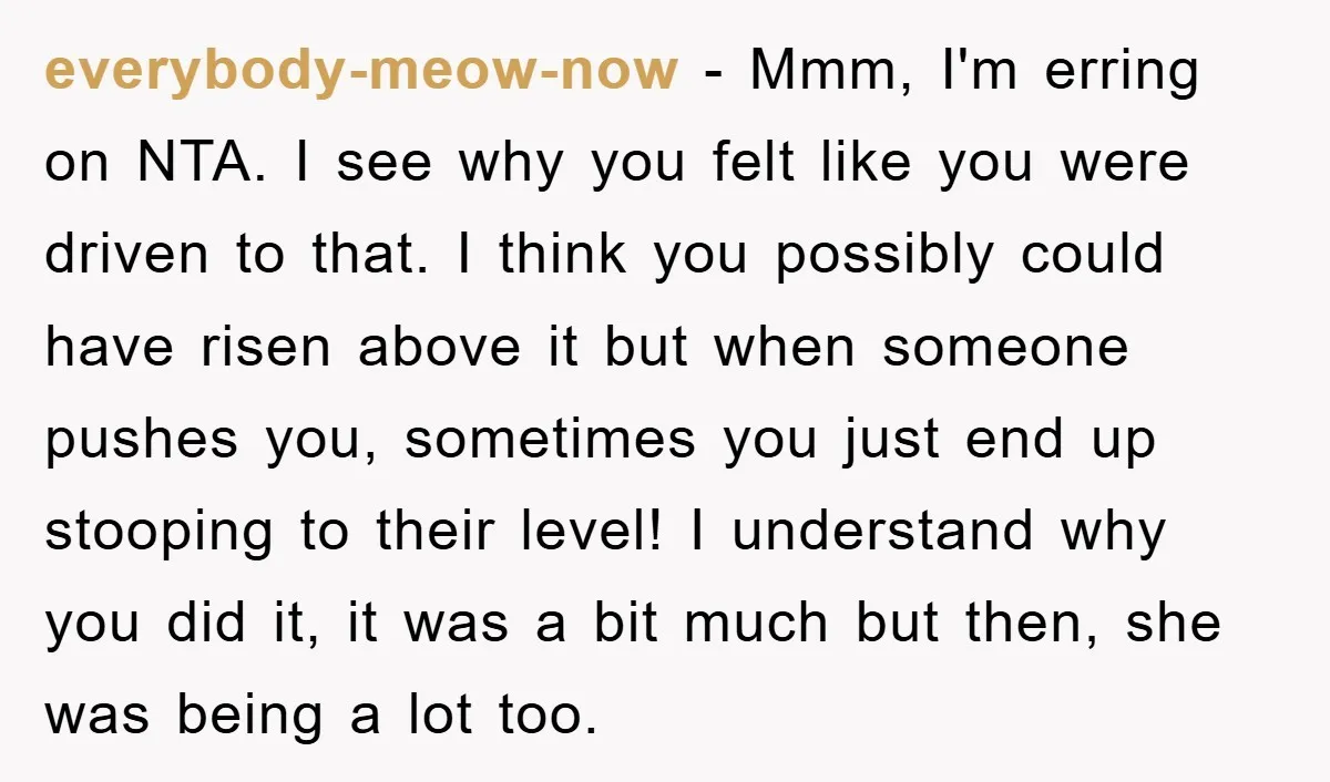 everybody-meow-now − Mmm, I'm erring on NTA. I see why you felt like you were driven to that. I think you possibly could have risen above it but when someone...