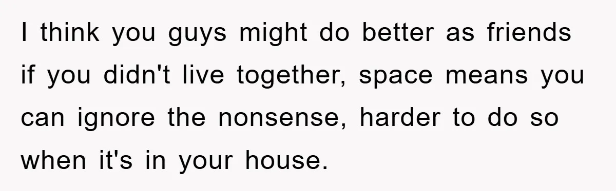 I think you guys might do better as friends if you didn't live together, space means you can ignore the nonsense, harder to do so when it's in your house.
