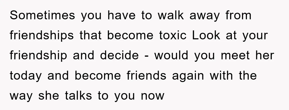 Sometimes you have to walk away from friendships that become toxic Look at your friendship and decide - would you meet her today and become friends again with the way...
