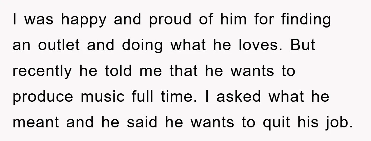 I was happy and proud of him for finding an outlet and doing what he loves. But recently he told me that he wants to produce music full time. I...
