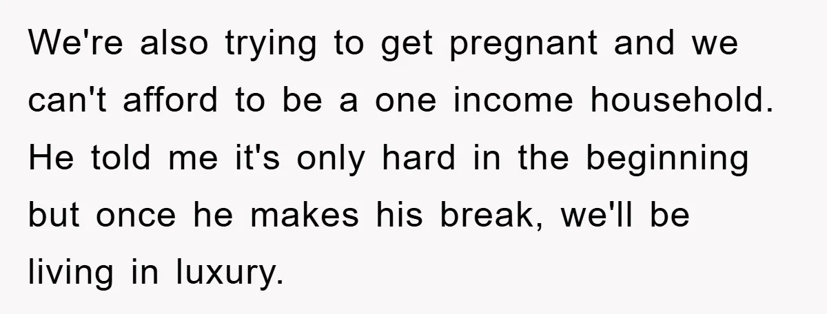 We're also trying to get pregnant and we can't afford to be a one income household. He told me it's only hard in the beginning but once he makes his...