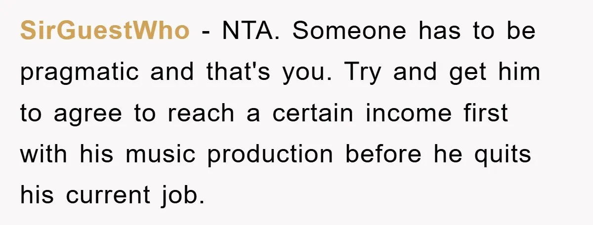 SirGuestWho − NTA. Someone has to be pragmatic and that's you. Try and get him to agree to reach a certain income first with his music production before he quits...