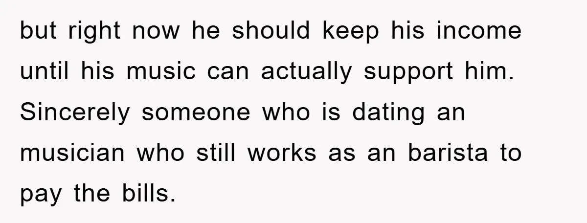 but right now he should keep his income until his music can actually support him. Sincerely someone who is dating an musician who still works as an barista to pay...