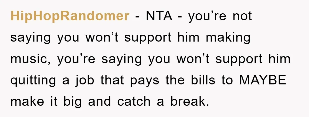 HipHopRandomer − NTA - you’re not saying you won’t support him making music, you’re saying you won’t support him quitting a job that pays the bills to MAYBE make it...