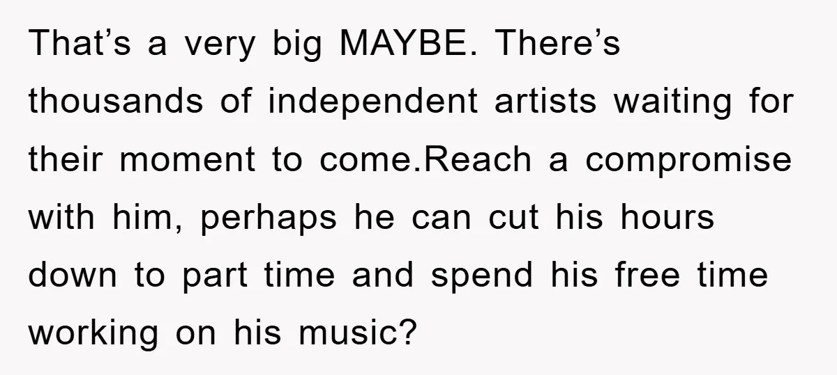 That’s a very big MAYBE. There’s thousands of independent artists waiting for their moment to come.Reach a compromise with him, perhaps he can cut his hours down to part time...